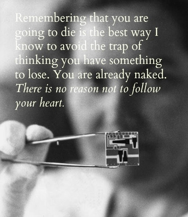 Remembering that I’ll be dead soon is the most important tool I’ve ever encountered to help me make the big choices in life. Because almost everything — all external expectations, all pride, all fear of embarrassment or failure — these things just fall away in the face of death, leaving only what is truly important. Remembering that you are going to die is the best way I know to avoid the trap of thinking you have something to lose. You are already naked. There is no reason not to follow your heart.